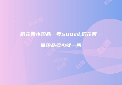 稻花香小珍品一号500ml,稻花香一号珍品多少钱一瓶