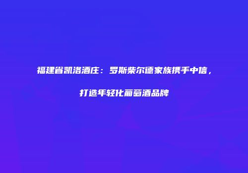 福建省凯洛酒庄：罗斯柴尔德家族携手中信，打造年轻化葡萄酒品牌
