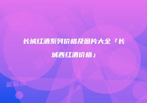 长城红酒系列价格及图片大全「长城西红酒价格」