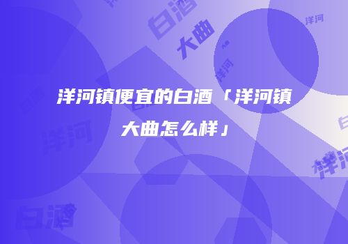 洋河镇便宜的白酒「洋河镇大曲怎么样」