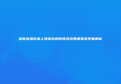 燕南春酒价格上涨背后的原因及消费者囤货现象解析