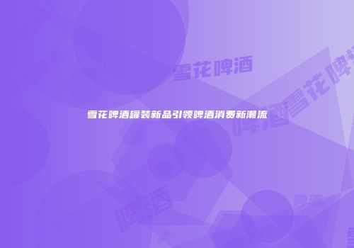 雪花啤酒罐装新品引领啤酒消费新潮流