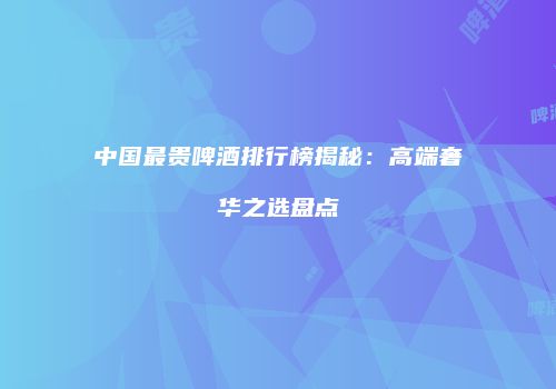 中国最贵啤酒排行榜揭秘：高端奢华之选盘点