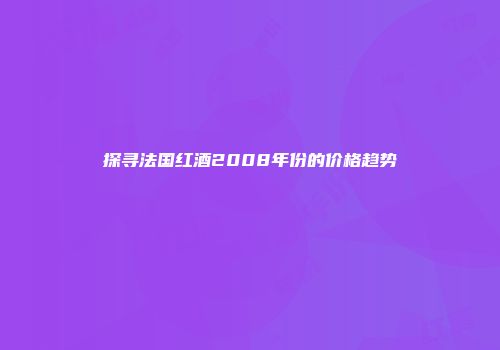 探寻法国红酒2008年份的价格趋势