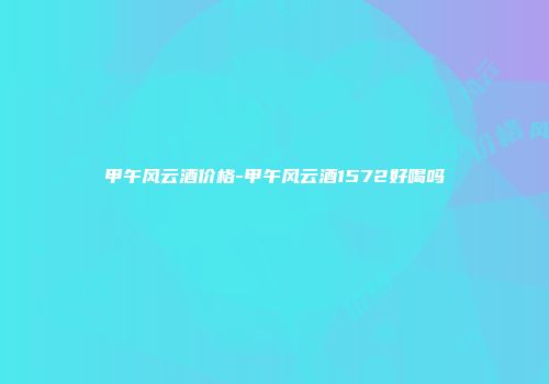 甲午风云酒价格-甲午风云酒1572好喝吗