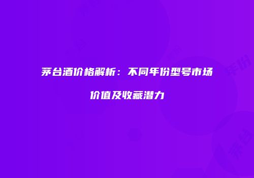 茅台酒价格解析：不同年份型号市场价值及收藏潜力