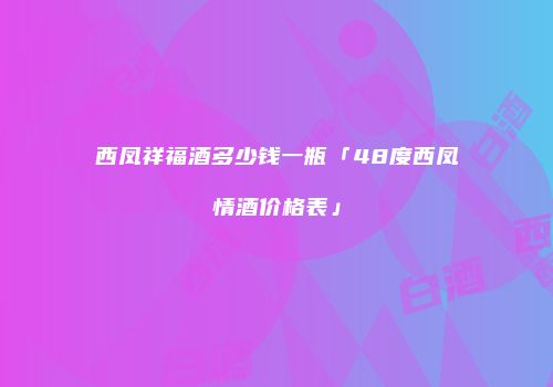 西凤祥福酒多少钱一瓶「48度西凤情酒价格表」