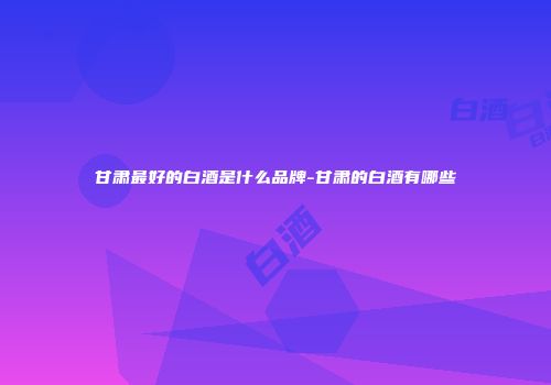 甘肃最好的白酒是什么品牌-甘肃的白酒有哪些