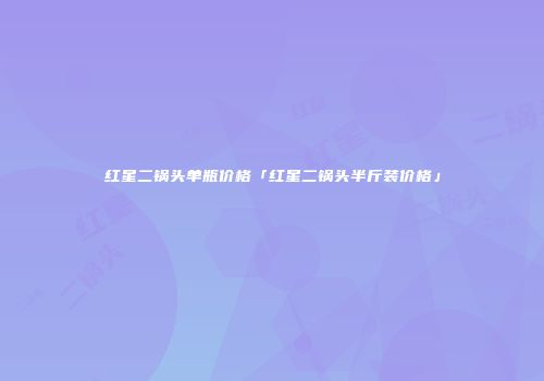 红星二锅头单瓶价格「红星二锅头半斤装价格」