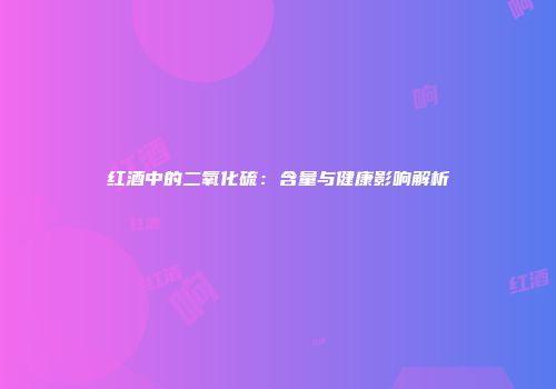 红酒中的二氧化硫：含量与健康影响解析