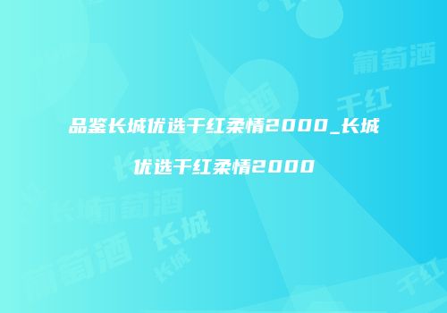 品鉴长城优选干红柔情2000_长城优选干红柔情2000