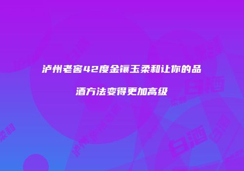 泸州老窖42度金镶玉柔和让你的品酒方法变得更加高级