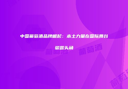 中国葡萄酒品牌崛起：本土力量在国际舞台崭露头角