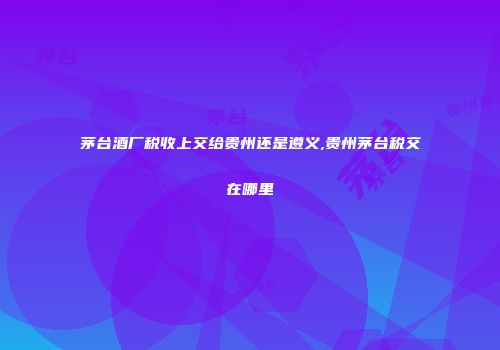 茅台酒厂税收上交给贵州还是遵义,贵州茅台税交在哪里