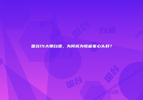 国台15大师白酒，为何成为收藏家心头好？