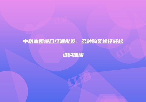 中粮集团进口红酒批发：多种购买途径轻松选购佳酿