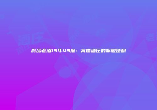 爵品老酒15年45度：高端酒庄的旗舰佳酿