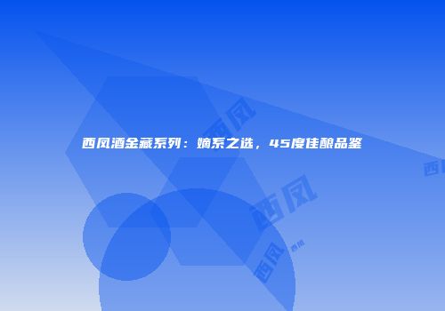 西凤酒金藏系列：嫡系之选，45度佳酿品鉴