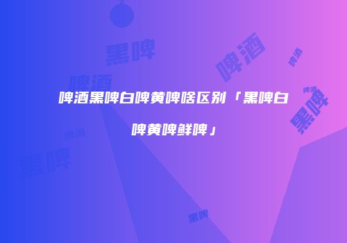 啤酒黑啤白啤黄啤啥区别「黑啤白啤黄啤鲜啤」