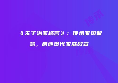《朱子治家格言》：传承家风智慧，启迪现代家庭教育
