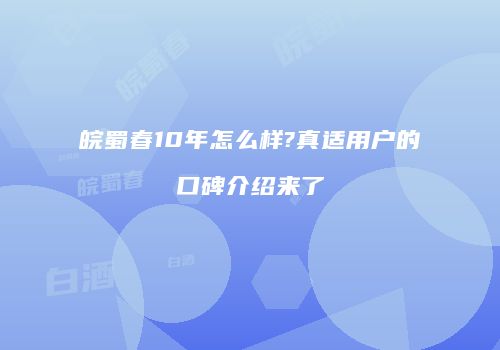 皖蜀春10年怎么样?真适用户的口碑介绍来了