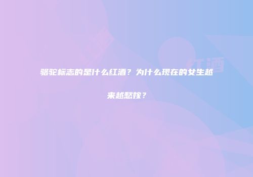 骆驼标志的是什么红酒？为什么现在的女生越来越愁嫁？