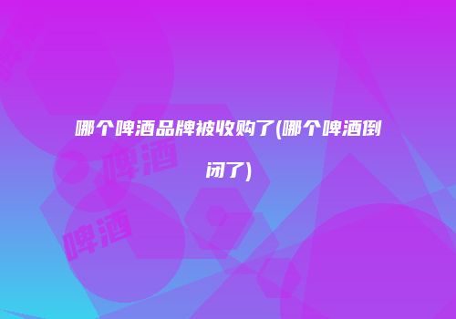 哪个啤酒品牌被收购了(哪个啤酒倒闭了)
