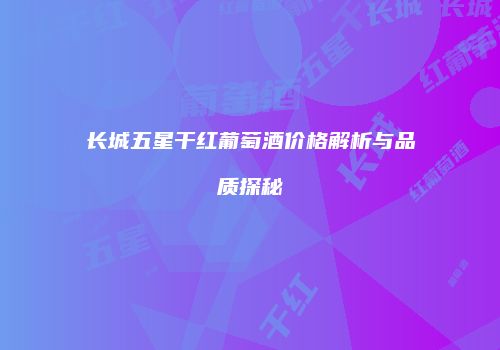 长城五星干红葡萄酒价格解析与品质探秘