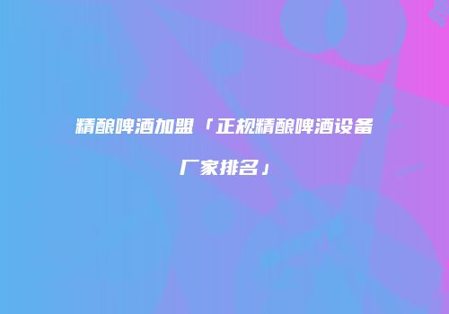 精酿啤酒加盟「正规精酿啤酒设备厂家排名」