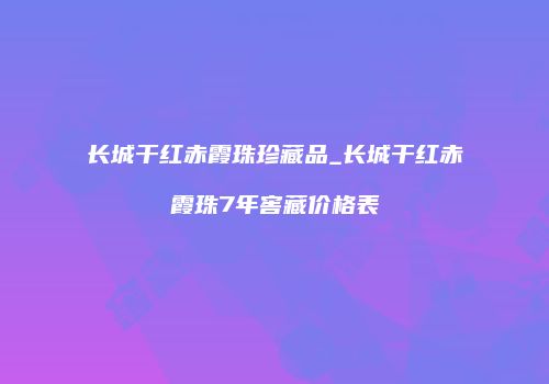 长城干红赤霞珠珍藏品_长城干红赤霞珠7年窖藏价格表