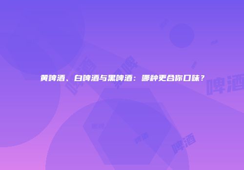 黄啤酒、白啤酒与黑啤酒：哪种更合你口味？