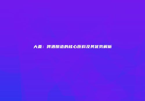 大麦：啤酒酿造的核心原料及其优势解析