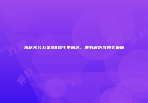 揭秘茅台五星53鸡年生肖酒：细节解析与购买指南
