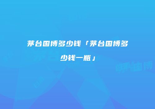 茅台国博多少钱「茅台国博多少钱一瓶」