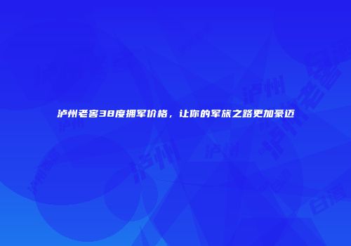 泸州老窖38度拥军价格，让你的军旅之路更加豪迈