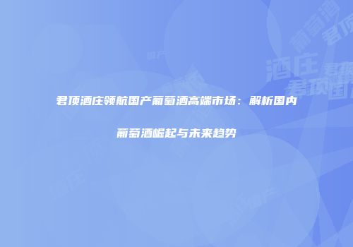 君顶酒庄领航国产葡萄酒高端市场：解析国内葡萄酒崛起与未来趋势