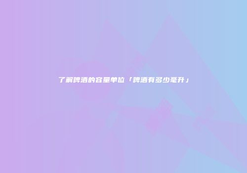 了解啤酒的容量单位「啤酒有多少毫升」