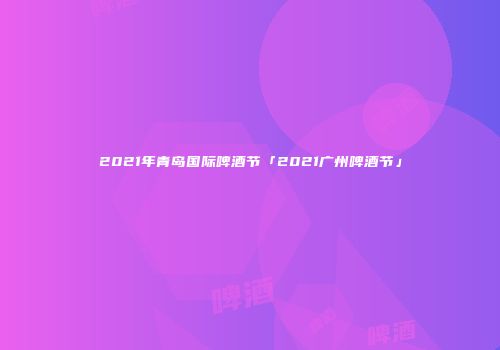 2021年青岛国际啤酒节「2021广州啤酒节」