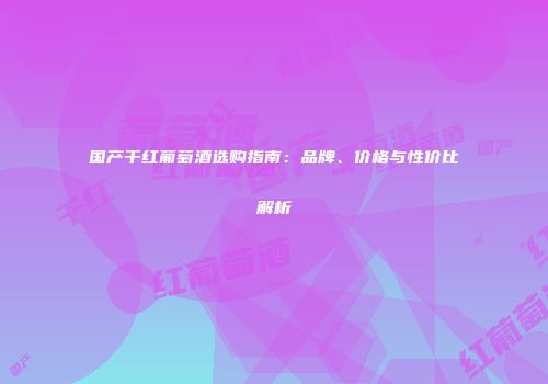 国产干红葡萄酒选购指南：品牌、价格与性价比解析