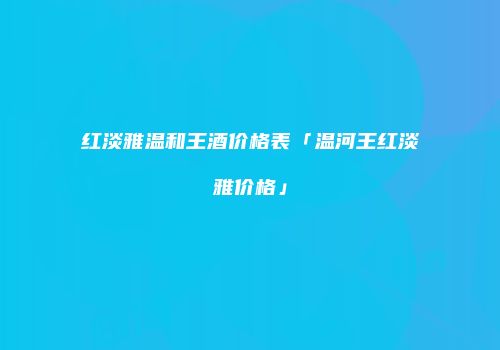 红淡雅温和王酒价格表「温河王红淡雅价格」