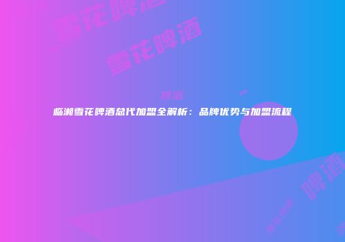 临湘雪花啤酒总代加盟全解析：品牌优势与加盟流程