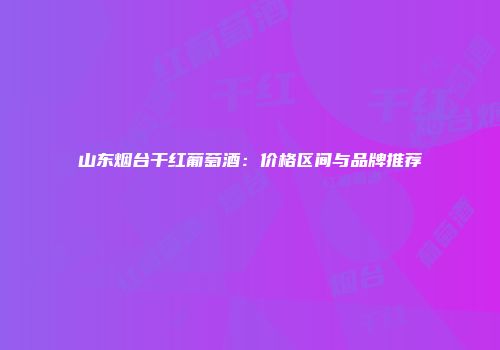 山东烟台干红葡萄酒：价格区间与品牌推荐