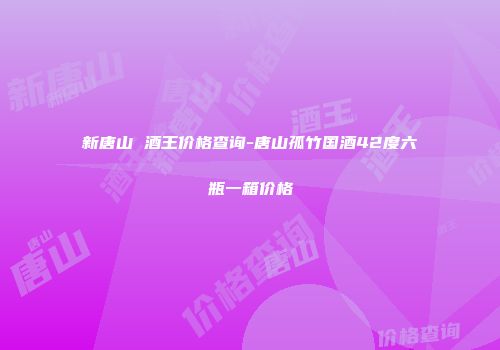 新唐山 酒王价格查询-唐山孤竹国酒42度六瓶一箱价格