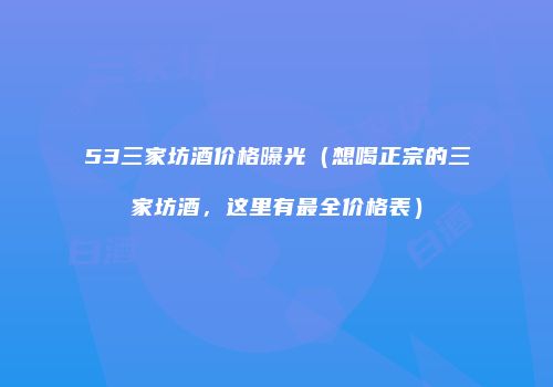 53三家坊酒价格曝光（想喝正宗的三家坊酒，这里有最全价格表）