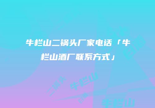 牛栏山二锅头厂家电话「牛栏山酒厂联系方式」