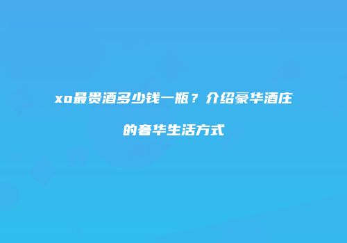 xo最贵酒多少钱一瓶？介绍豪华酒庄的奢华生活方式