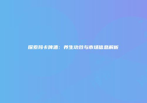 探索玛卡啤酒：养生功效与市场信息解析