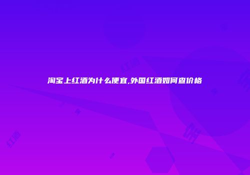 淘宝上红酒为什么便宜,外国红酒如何查价格