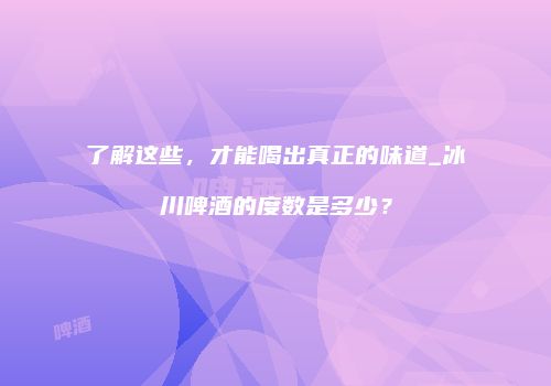 了解这些，才能喝出真正的味道_冰川啤酒的度数是多少？
