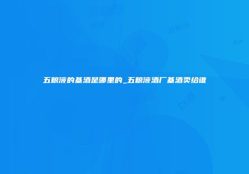 五粮液的基酒是哪里的_五粮液酒厂基酒卖给谁